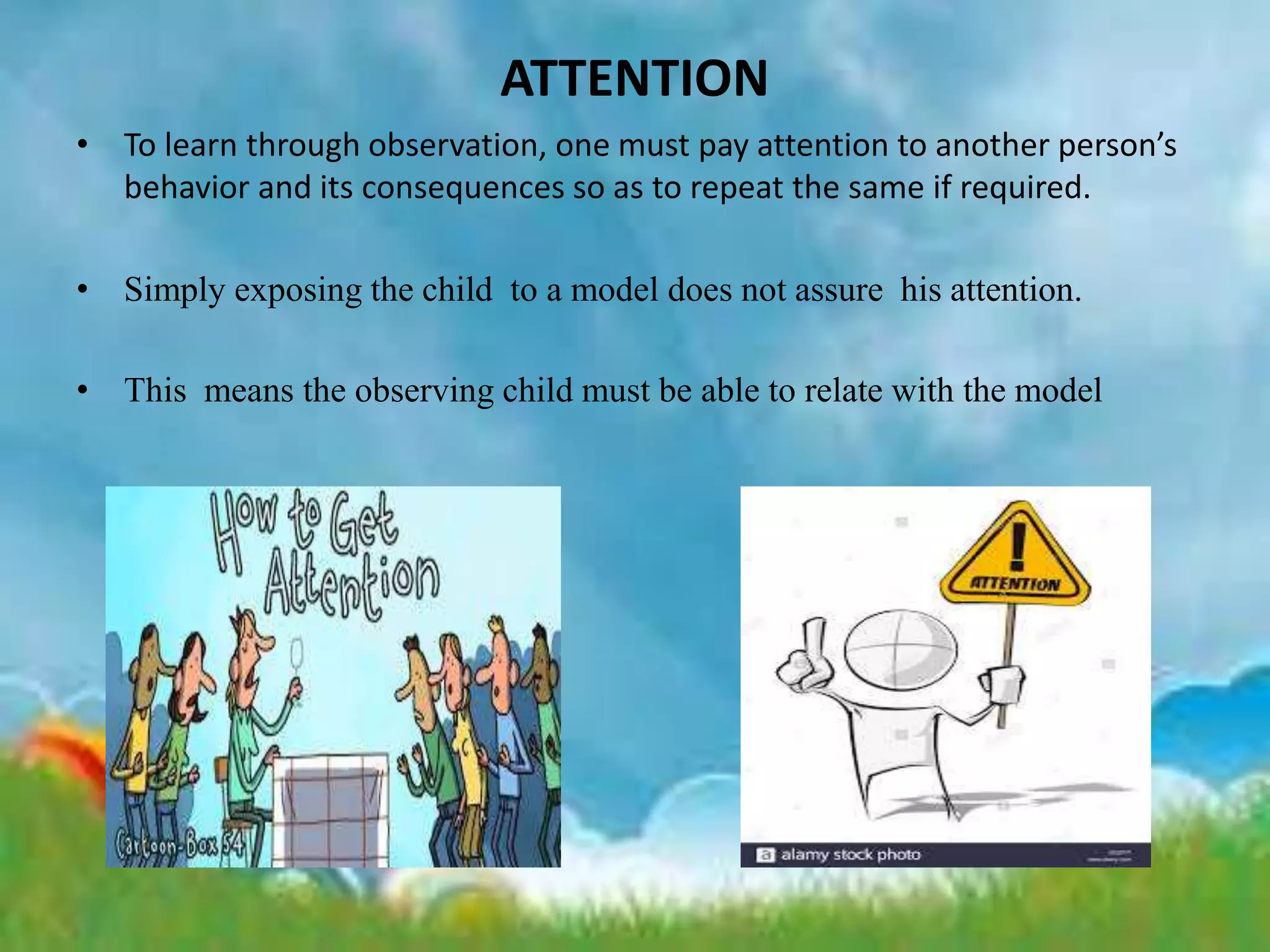 ATTENTION
• To learn through observation, one must pay attention to another person’s
behavior and its consequences so as to repeat the same if required.
• Simply exposing the child to a model does not assure his attention.
• This means the observing child must be able to relate with the model
 