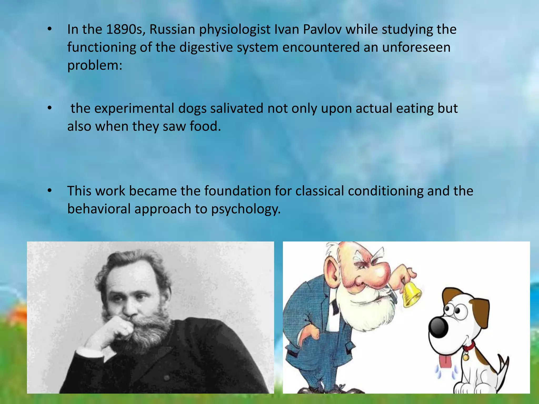 • In the 1890s, Russian physiologist Ivan Pavlov while studying the
functioning of the digestive system encountered an unforeseen
problem:
• the experimental dogs salivated not only upon actual eating but
also when they saw food.
• This work became the foundation for classical conditioning and the
behavioral approach to psychology.
 