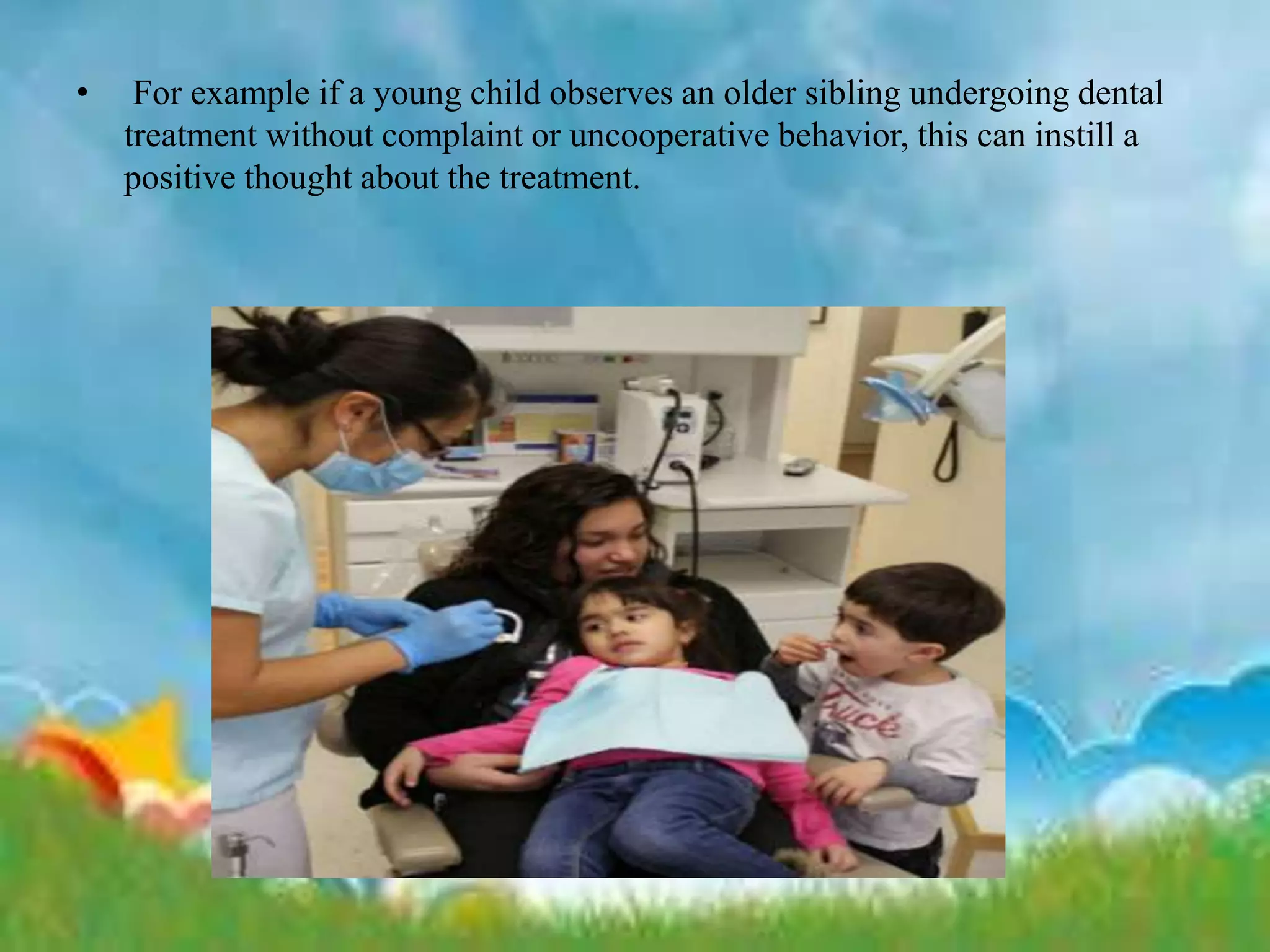 • For example if a young child observes an older sibling undergoing dental
treatment without complaint or uncooperative behavior, this can instill a
positive thought about the treatment.
 