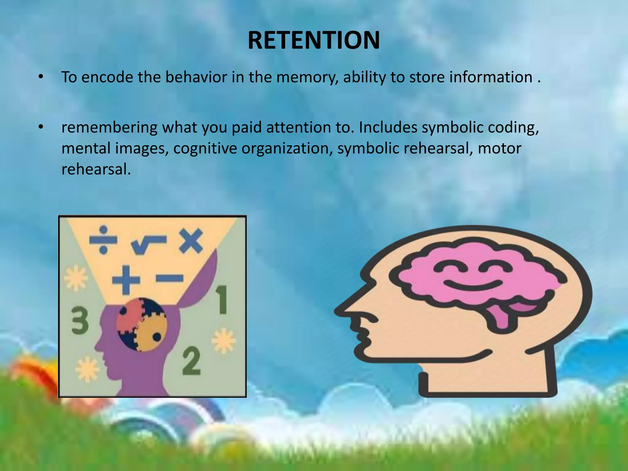 RETENTION
• To encode the behavior in the memory, ability to store information .
• remembering what you paid attention to. Includes symbolic coding,
mental images, cognitive organization, symbolic rehearsal, motor
rehearsal.
 
