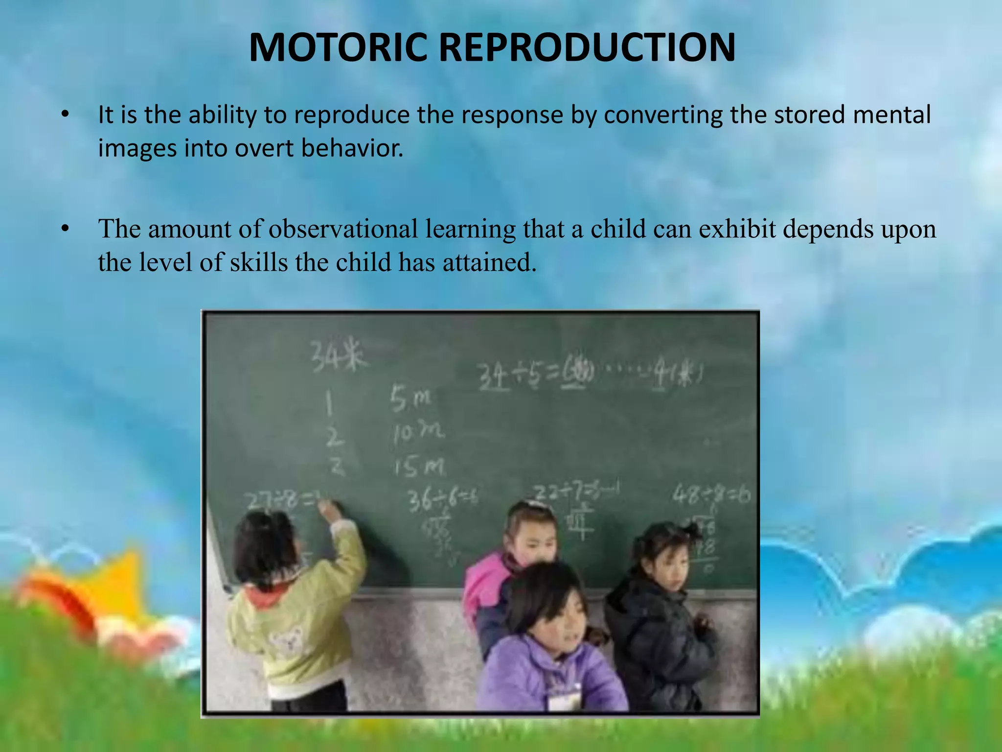 MOTORIC REPRODUCTION
• It is the ability to reproduce the response by converting the stored mental
images into overt behavior.
• The amount of observational learning that a child can exhibit depends upon
the level of skills the child has attained.
 