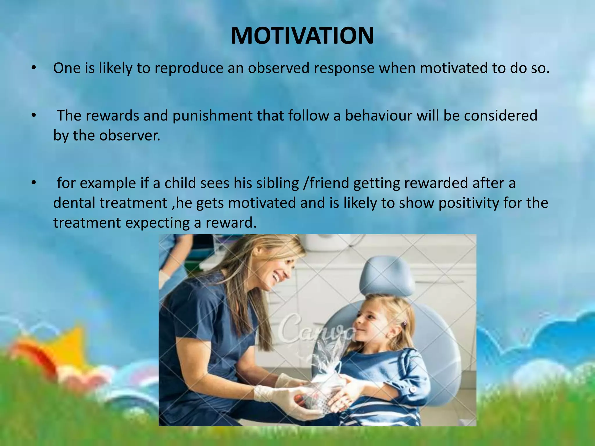 MOTIVATION
• One is likely to reproduce an observed response when motivated to do so.
• The rewards and punishment that follow a behaviour will be considered
by the observer.
• for example if a child sees his sibling /friend getting rewarded after a
dental treatment ,he gets motivated and is likely to show positivity for the
treatment expecting a reward.
 