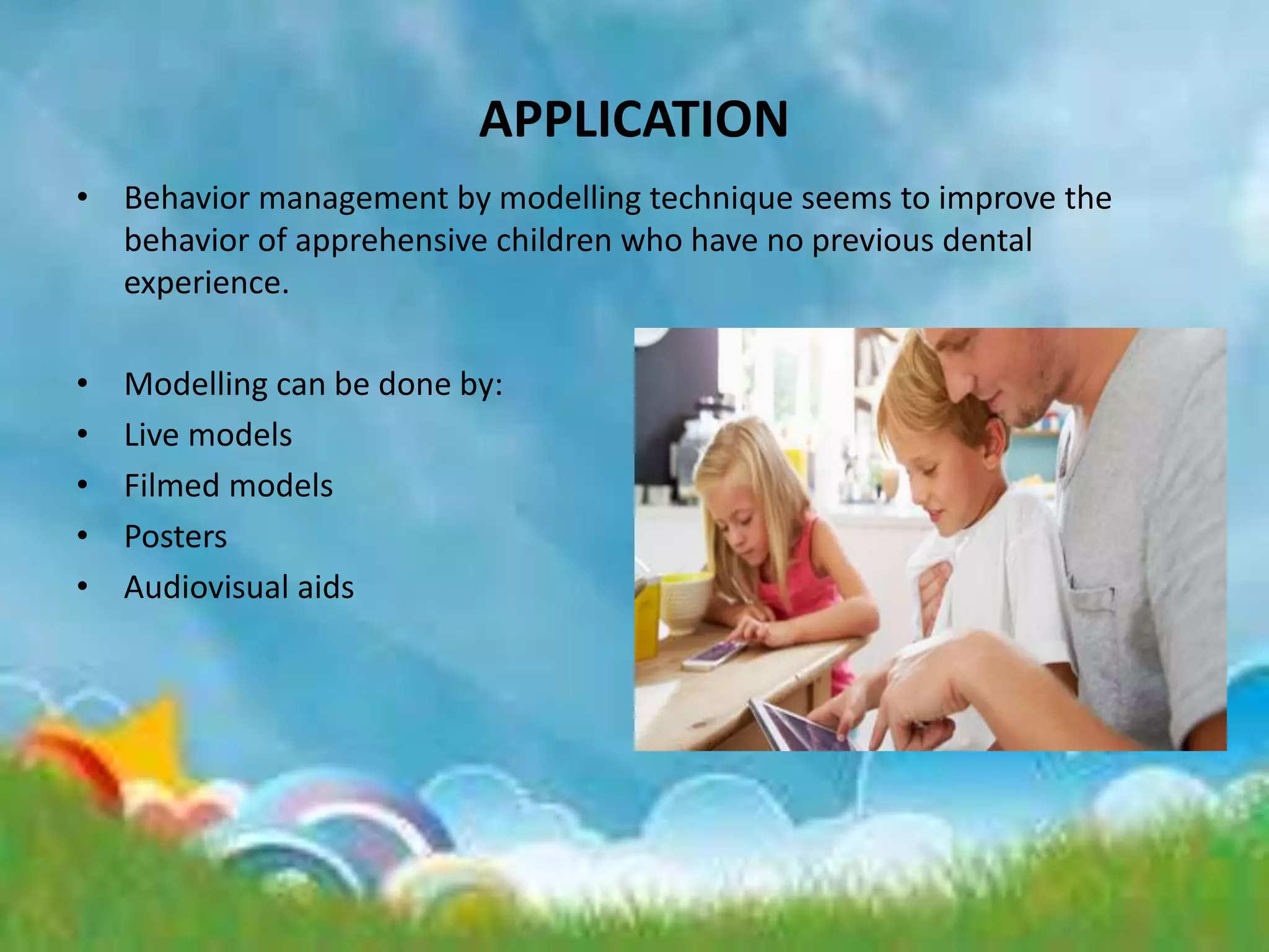 APPLICATION
• Behavior management by modelling technique seems to improve the
behavior of apprehensive children who have no previous dental
experience.
• Modelling can be done by:
• Live models
• Filmed models
• Posters
• Audiovisual aids
 