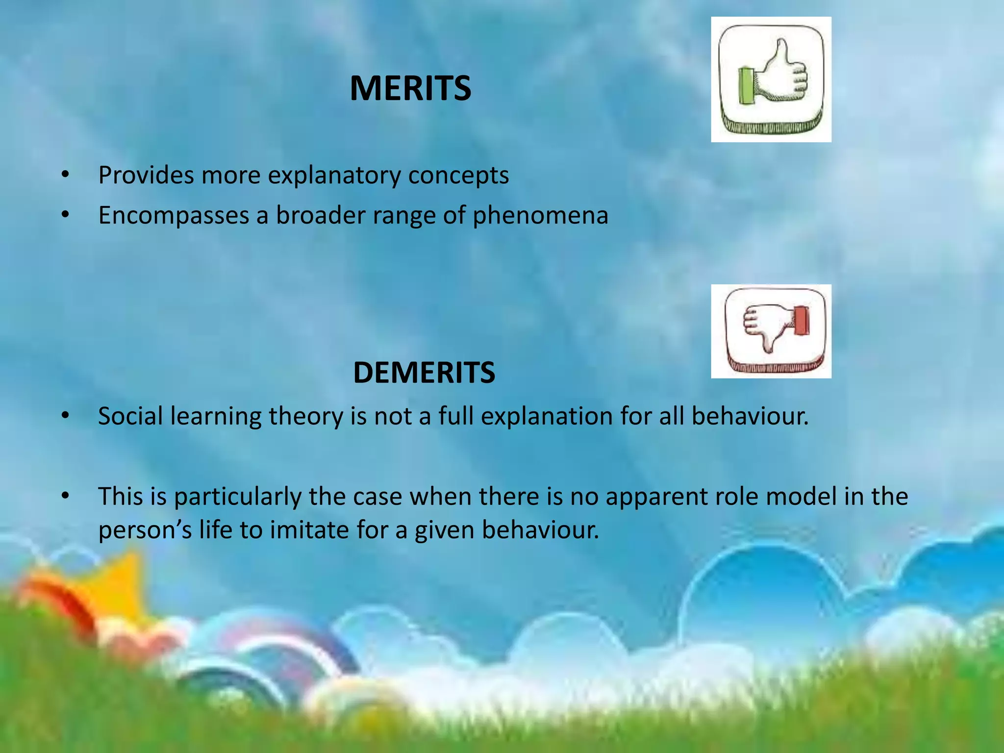 MERITS
• Provides more explanatory concepts
• Encompasses a broader range of phenomena
DEMERITS
• Social learning theory is not a full explanation for all behaviour.
• This is particularly the case when there is no apparent role model in the
person’s life to imitate for a given behaviour.
 