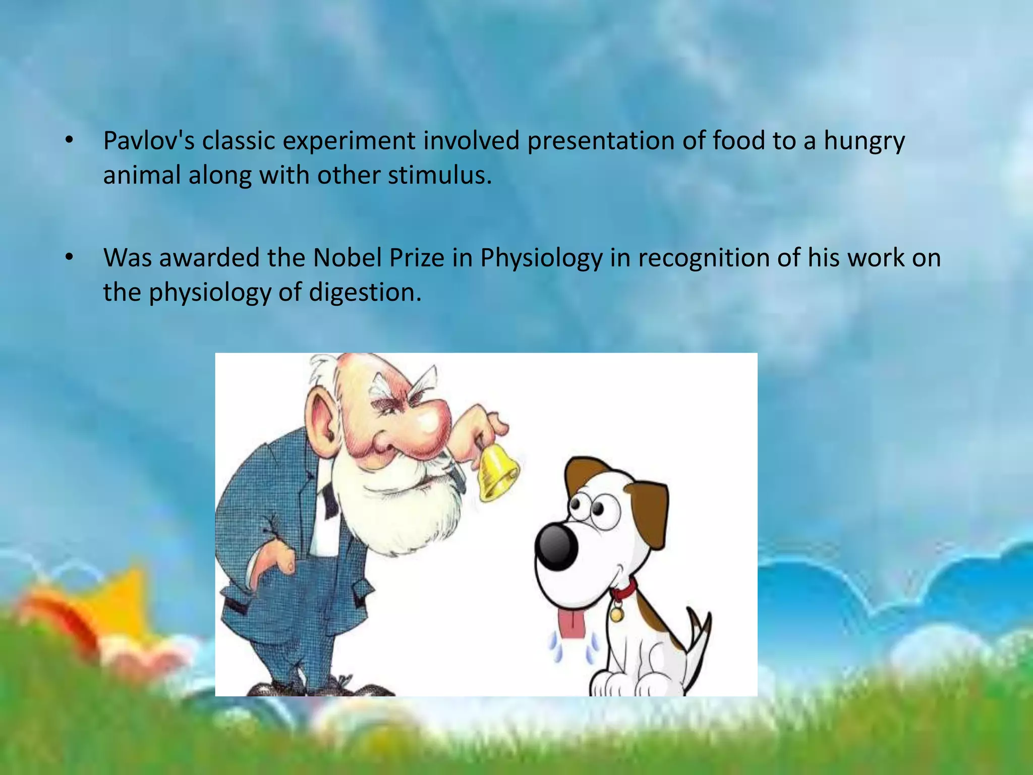 • Pavlov's classic experiment involved presentation of food to a hungry
animal along with other stimulus.
• Was awarded the Nobel Prize in Physiology in recognition of his work on
the physiology of digestion.
 