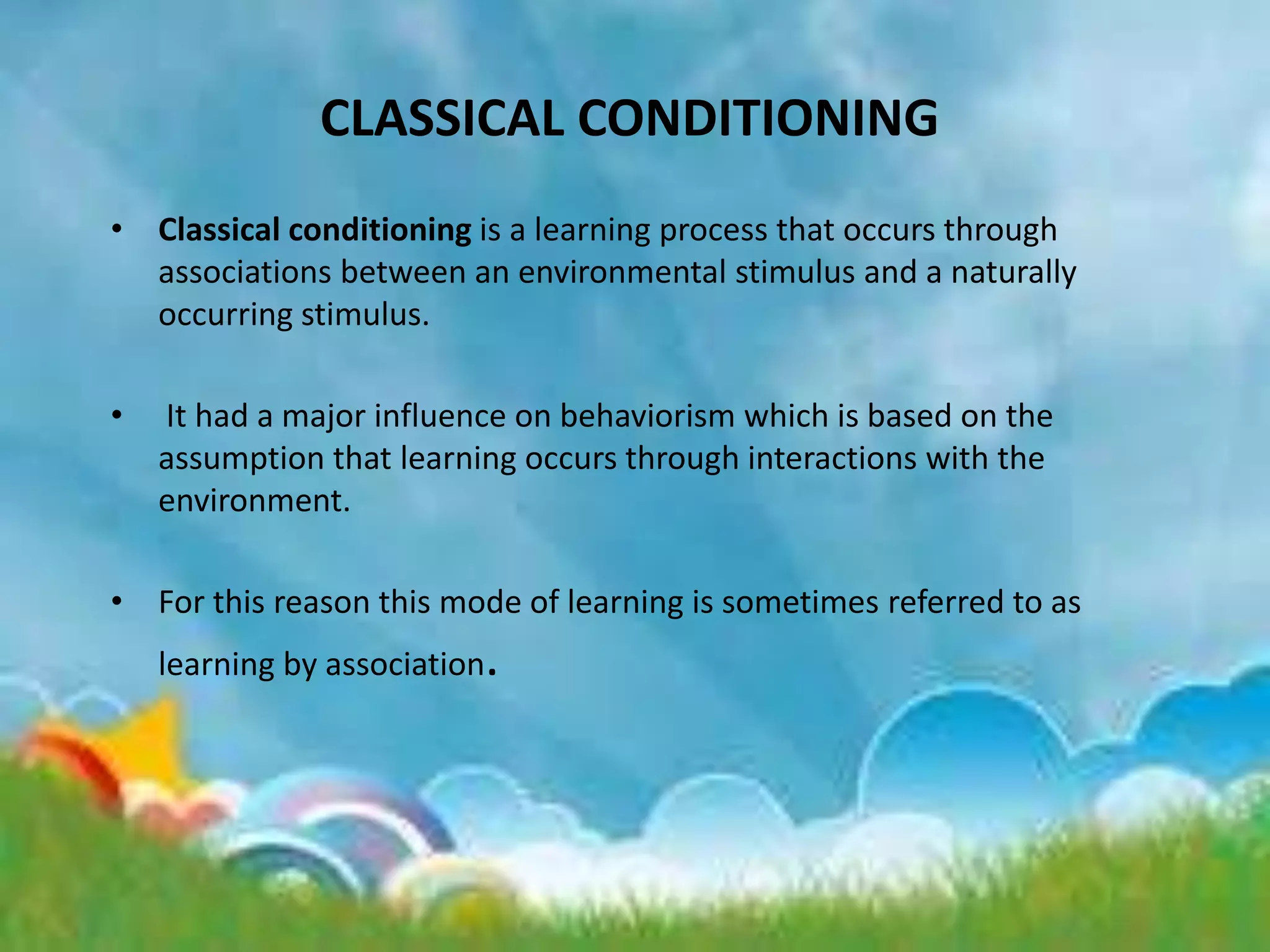 CLASSICAL CONDITIONING
• Classical conditioning is a learning process that occurs through
associations between an environmental stimulus and a naturally
occurring stimulus.
• It had a major influence on behaviorism which is based on the
assumption that learning occurs through interactions with the
environment.
• For this reason this mode of learning is sometimes referred to as
learning by association.
 