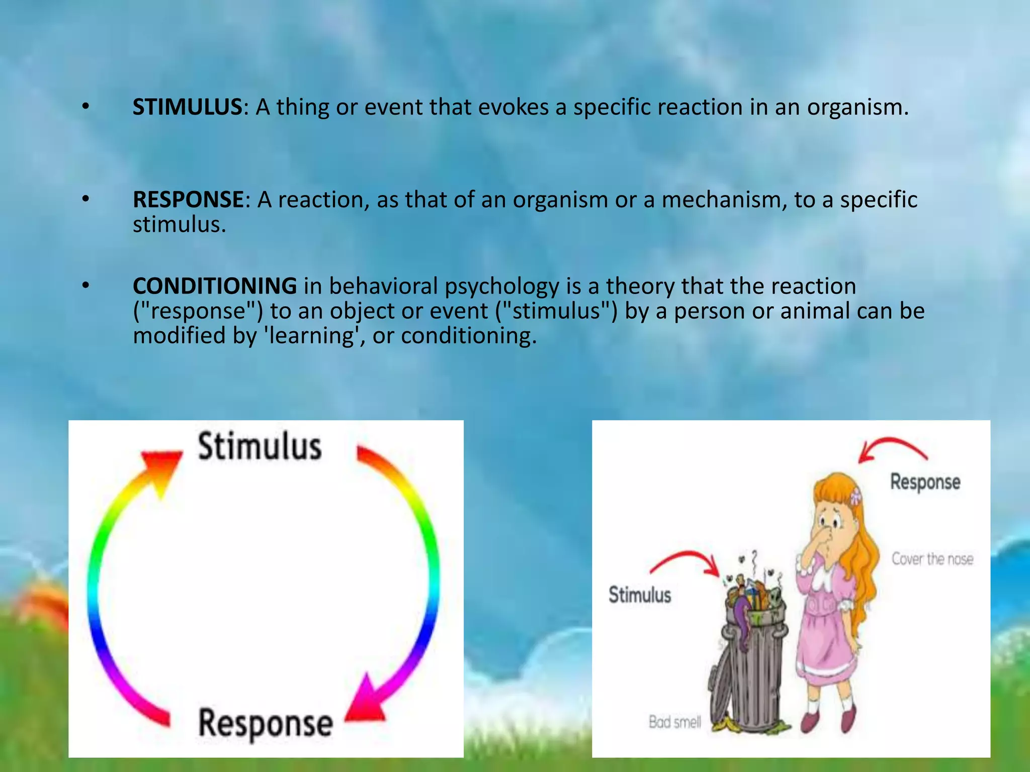 • STIMULUS: A thing or event that evokes a specific reaction in an organism.
• RESPONSE: A reaction, as that of an organism or a mechanism, to a specific
stimulus.
• CONDITIONING in behavioral psychology is a theory that the reaction
("response") to an object or event ("stimulus") by a person or animal can be
modified by 'learning', or conditioning.
 