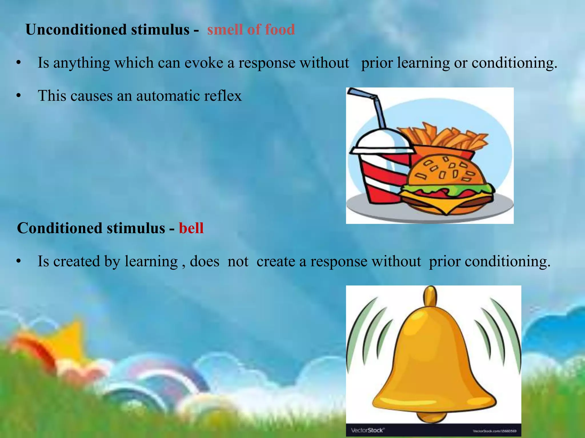 Unconditioned stimulus - smell of food
• Is anything which can evoke a response without prior learning or conditioning.
• This causes an automatic reflex
Conditioned stimulus - bell
• Is created by learning , does not create a response without prior conditioning.
 