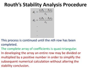 Routh’s Stability Analysis Procedure
This process is continued until the nth row has been
completed.
The complete array of coefficients is quasi-triangular.
In developing the array an entire row may be divided or
multiplied by a positive number in order to simplify the
subsequent numerical calculation without altering the
stability conclusion.
 