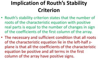 Implication of Routh’s Stability
Criterion
• Routh’s stability criterion states that the number of
roots of the characteristic equation with positive
real parts is equal to the number of changes in sign
of the coefficients of the first column of the array.
• The necessary and sufficient condition that all roots
of the characteristic equation lie in the left-half s-
plane is that all the coefficients of the characteristic
equation be positive and all terms in the first
column of the array have positive signs.
 