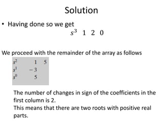 Solution
• Having done so we get
𝑠3
1 2 0
We proceed with the remainder of the array as follows
The number of changes in sign of the coefficients in the
first column is 2.
This means that there are two roots with positive real
parts.
 