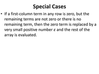 Special Cases
• If a first-column term in any row is zero, but the
remaining terms are not zero or there is no
remaining term, then the zero term is replaced by a
very small positive number ε and the rest of the
array is evaluated.
 