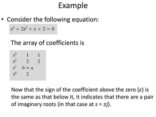 Example
• Consider the following equation:
The array of coefficients is
Now that the sign of the coefficient above the zero (ε) is
the same as that below it, it indicates that there are a pair
of imaginary roots (in that case at s = ±j).
 