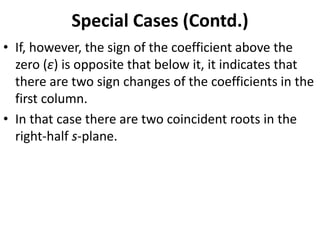 Special Cases (Contd.)
• If, however, the sign of the coefficient above the
zero (ε) is opposite that below it, it indicates that
there are two sign changes of the coefficients in the
first column.
• In that case there are two coincident roots in the
right-half s-plane.
 