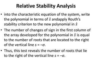 Relative Stability Analysis
• into the characteristic equation of the system, write
the polynomial in terms of 𝑠 andapply Routh’s
stability criterion to the new polynomial in 𝑠
• The number of changes of sign in the first column of
the array developed for the polynomial in 𝑠 is equal
to the number of roots that are located to the right
of the vertical line s = –σ.
• Thus, this test reveals the number of roots that lie
to the right of the vertical line s = –σ.
 