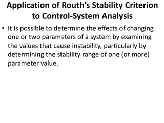 Application of Routh’s Stability Criterion
to Control-System Analysis
• It is possible to determine the effects of changing
one or two parameters of a system by examining
the values that cause instability, particularly by
determining the stability range of one (or more)
parameter value.
 