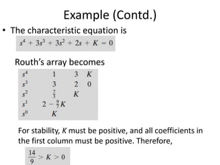 Example (Contd.)
• The characteristic equation is
Routh’s array becomes
For stability, K must be positive, and all coefficients in
the first column must be positive. Therefore,
 