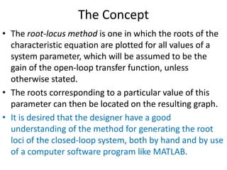 The Concept
• The root-locus method is one in which the roots of the
characteristic equation are plotted for all values of a
system parameter, which will be assumed to be the
gain of the open-loop transfer function, unless
otherwise stated.
• The roots corresponding to a particular value of this
parameter can then be located on the resulting graph.
• It is desired that the designer have a good
understanding of the method for generating the root
loci of the closed-loop system, both by hand and by use
of a computer software program like MATLAB.
 