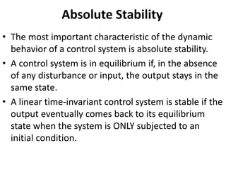 Absolute Stability
• The most important characteristic of the dynamic
behavior of a control system is absolute stability.
• A control system is in equilibrium if, in the absence
of any disturbance or input, the output stays in the
same state.
• A linear time-invariant control system is stable if the
output eventually comes back to its equilibrium
state when the system is ONLY subjected to an
initial condition.
 