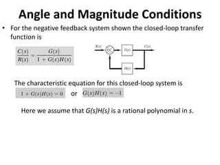 Angle and Magnitude Conditions
• For the negative feedback system shown the closed-loop transfer
function is
The characteristic equation for this closed-loop system is
or
Here we assume that G(s)H(s) is a rational polynomial in s.
 