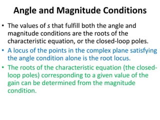 Angle and Magnitude Conditions
• The values of s that fulfill both the angle and
magnitude conditions are the roots of the
characteristic equation, or the closed-loop poles.
• A locus of the points in the complex plane satisfying
the angle condition alone is the root locus.
• The roots of the characteristic equation (the closed-
loop poles) corresponding to a given value of the
gain can be determined from the magnitude
condition.
 