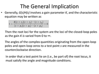The General Implication
• Generally, G(s)H(s) involves a gain parameter K, and the characteristic
equation may be written as
Then the root loci for the system are the loci of the closed-loop poles
as the gain K is varied from 0 to ∞.
The angles of the complex quantities originating from the open-loop
poles and open-loop zeros to a test point s are measured in the
counterclockwise direction.
In order that a test point lie on (i.e., be part of) the root locus, it
must satisfy the angle and magnitude conditions.
 