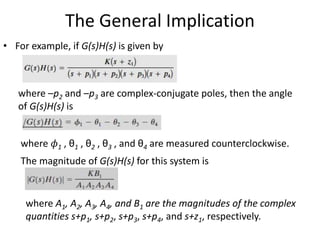 The General Implication
• For example, if G(s)H(s) is given by
where –p2 and –p3 are complex-conjugate poles, then the angle
of G(s)H(s) is
where 𝜙1 , θ1 , θ2 , θ3 , and θ4 are measured counterclockwise.
The magnitude of G(s)H(s) for this system is
where A1, A2, A3, A4, and B1 are the magnitudes of the complex
quantities s+p1, s+p2, s+p3, s+p4, and s+z1, respectively.
 