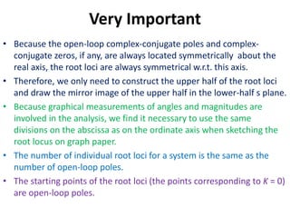 Very Important
• Because the open-loop complex-conjugate poles and complex-
conjugate zeros, if any, are always located symmetrically about the
real axis, the root loci are always symmetrical w.r.t. this axis.
• Therefore, we only need to construct the upper half of the root loci
and draw the mirror image of the upper half in the lower-half s plane.
• Because graphical measurements of angles and magnitudes are
involved in the analysis, we find it necessary to use the same
divisions on the abscissa as on the ordinate axis when sketching the
root locus on graph paper.
• The number of individual root loci for a system is the same as the
number of open-loop poles.
• The starting points of the root loci (the points corresponding to K = 0)
are open-loop poles.
 