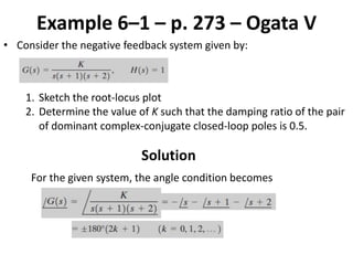 Example 6–1 – p. 273 – Ogata V
• Consider the negative feedback system given by:
1. Sketch the root-locus plot
2. Determine the value of K such that the damping ratio of the pair
of dominant complex-conjugate closed-loop poles is 0.5.
Solution
For the given system, the angle condition becomes
 