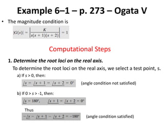 Example 6–1 – p. 273 – Ogata V
• The magnitude condition is
Computational Steps
1. Determine the root loci on the real axis.
To determine the root loci on the real axis, we select a test point, s.
a) If s > 0, then:
(angle condition not satisfied)
b) If 0 > s > -1, then:
Thus
(angle condition satisfied)
 