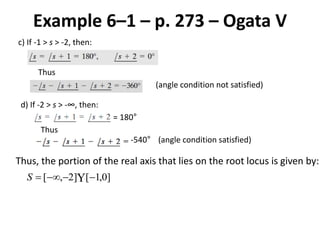 Example 6–1 – p. 273 – Ogata V
c) If -1 > s > -2, then:
Thus
(angle condition not satisfied)
d) If -2 > s > -∞, then:
= 180°
Thus
-540° (angle condition satisfied)
Thus, the portion of the real axis that lies on the root locus is given by:
 ]0,1[]2,[ S
 