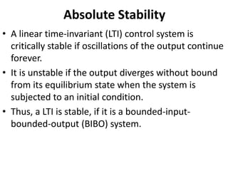 Absolute Stability
• A linear time-invariant (LTI) control system is
critically stable if oscillations of the output continue
forever.
• It is unstable if the output diverges without bound
from its equilibrium state when the system is
subjected to an initial condition.
• Thus, a LTI is stable, if it is a bounded-input-
bounded-output (BIBO) system.
 