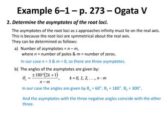 Example 6–1 – p. 273 – Ogata V
2. Determine the asymptotes of the root loci.
The asymptotes of the root loci as s approaches infinity must lie on the real axis.
This is because the root loci are symmetrical about the real axis.
They can be determined as follows:
a) Number of asymptotes = n – m,
where n = number of poles & m = number of zeros.
In our case n = 3 & m = 0, so there are three asymptotes.
b) The angles of the asymptotes are given by:
 ,
12180
mn
k
k


 k = 0, 1, 2, . . ., n - m
In our case the angles are given by θo = 60°, θ1 = 180°, θ2 = 300°,
And the asymptotes with the three negative angles coincide with the other
three.
 