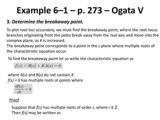 Example 6–1 – p. 273 – Ogata V
3. Determine the breakaway point.
To plot root loci accurately, we must find the breakaway point, where the root-locus
branches originating from the poles break away from the real axis and move into the
complex plane, as K is increased.
The breakaway point corresponds to a point in the s plane where multiple roots of
the characteristic equation occur.
To find the breakaway point let us write the characteristic equation as
where A(s) and B(s) do not contain K.
f(s) = 0 has multiple roots at points where
Proof
Suppose that f(s) has multiple roots of order r, where r ≥ 2.
Then f(s) may be written as
 