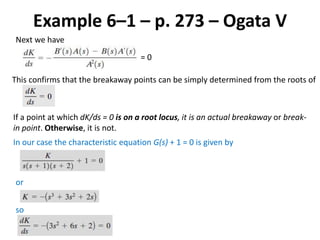 Example 6–1 – p. 273 – Ogata V
Next we have
= 0
This confirms that the breakaway points can be simply determined from the roots of
If a point at which dK/ds = 0 is on a root locus, it is an actual breakaway or break-
in point. Otherwise, it is not.
In our case the characteristic equation G(s) + 1 = 0 is given by
or
so
 