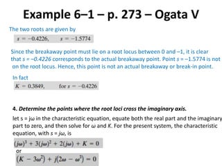 Example 6–1 – p. 273 – Ogata V
The two roots are given by
Since the breakaway point must lie on a root locus between 0 and –1, it is clear
that s = –0.4226 corresponds to the actual breakaway point. Point s = –1.5774 is not
on the root locus. Hence, this point is not an actual breakaway or break-in point.
In fact
4. Determine the points where the root loci cross the imaginary axis.
let s = jω in the characteristic equation, equate both the real part and the imaginary
part to zero, and then solve for ω and K. For the present system, the characteristic
equation, with s = jω, is
or
 