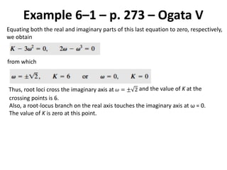 Example 6–1 – p. 273 – Ogata V
Equating both the real and imaginary parts of this last equation to zero, respectively,
we obtain
from which
Thus, root loci cross the imaginary axis at 𝜔 = ± 2 and the value of K at the
crossing points is 6.
Also, a root-locus branch on the real axis touches the imaginary axis at ω = 0.
The value of K is zero at this point.
 