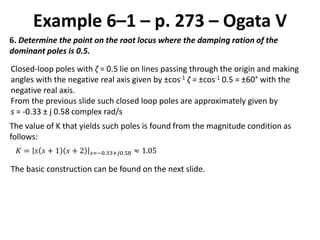 Example 6–1 – p. 273 – Ogata V
6. Determine the point on the root locus where the damping ration of the
dominant poles is 0.5.
Closed-loop poles with ζ = 0.5 lie on lines passing through the origin and making
angles with the negative real axis given by ±cos-1 ζ = ±cos-1 0.5 = ±60° with the
negative real axis.
From the previous slide such closed loop poles are approximately given by
s = -0.33 ± j 0.58 complex rad/s
The value of K that yields such poles is found from the magnitude condition as
follows:
𝐾 = 𝑠 𝑠 + 1 𝑠 + 2 𝑠=−0.33+𝑗0.58 ≈ 1.05
The basic construction can be found on the next slide.
 