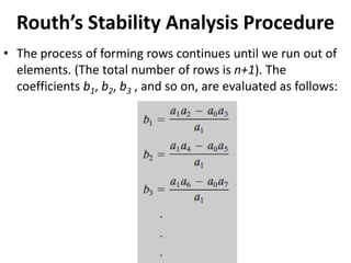 Routh’s Stability Analysis Procedure
• The process of forming rows continues until we run out of
elements. (The total number of rows is n+1). The
coefficients b1, b2, b3 , and so on, are evaluated as follows:
 