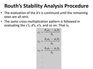 Routh’s Stability Analysis Procedure
• The evaluation of the b’s is continued until the remaining
ones are all zero.
• The same cross-multiplication pattern is followed in
evaluating the c’s, d’s, e’s, and so on. That is,
 