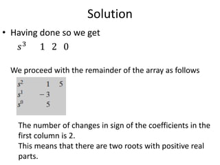 Solution
• Having done so we get
𝑠3
1 2 0
We proceed with the remainder of the array as follows
The number of changes in sign of the coefficients in the
first column is 2.
This means that there are two roots with positive real
parts.
 