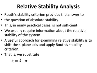 Relative Stability Analysis
• Routh’s stability criterion provides the answer to
• the question of absolute stability.
• This, in many practical cases, is not sufficient.
• We usually require information about the relative
stability of the system.
• A useful approach for examining relative stability is to
shift the s-plane axis and apply Routh’s stability
criterion.
• That is, we substitute
𝑠 = 𝑠−σ
 