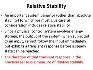 Relative Stability
• An important system behavior (other than absolute
stability) to which we must give careful
consideration includes relative stability.
• Since a physical control system involves energy
storage, the output of the system, when subjected
to an input, cannot follow the input immediately
but exhibits a transient response before a steady
state can be reached.
• The duration of that transient response in the
practical sense is a measure of relative stability.
 
