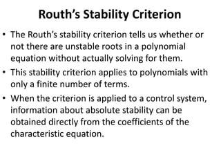 Routh’s Stability Criterion
• The Routh’s stability criterion tells us whether or
not there are unstable roots in a polynomial
equation without actually solving for them.
• This stability criterion applies to polynomials with
only a finite number of terms.
• When the criterion is applied to a control system,
information about absolute stability can be
obtained directly from the coefficients of the
characteristic equation.
 