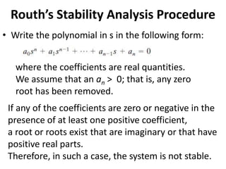 Routh’s Stability Analysis Procedure
• Write the polynomial in s in the following form:
where the coefficients are real quantities.
We assume that an an > 0; that is, any zero
root has been removed.
If any of the coefficients are zero or negative in the
presence of at least one positive coefficient,
a root or roots exist that are imaginary or that have
positive real parts.
Therefore, in such a case, the system is not stable.
 