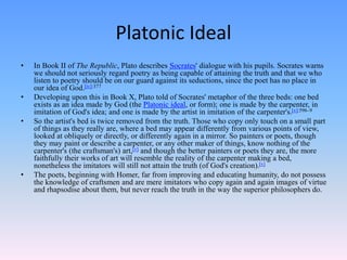 Platonic Ideal
• In Book II of The Republic, Plato describes Socrates' dialogue with his pupils. Socrates warns
we should not seriously regard poetry as being capable of attaining the truth and that we who
listen to poetry should be on our guard against its seductions, since the poet has no place in
our idea of God.[iv]:377
• Developing upon this in Book X, Plato told of Socrates' metaphor of the three beds: one bed
exists as an idea made by God (the Platonic ideal, or form); one is made by the carpenter, in
imitation of God's idea; and one is made by the artist in imitation of the carpenter's.[v]:596–9
• So the artist's bed is twice removed from the truth. Those who copy only touch on a small part
of things as they really are, where a bed may appear differently from various points of view,
looked at obliquely or directly, or differently again in a mirror. So painters or poets, though
they may paint or describe a carpenter, or any other maker of things, know nothing of the
carpenter's (the craftsman's) art,[v] and though the better painters or poets they are, the more
faithfully their works of art will resemble the reality of the carpenter making a bed,
nonetheless the imitators will still not attain the truth (of God's creation).[v]
• The poets, beginning with Homer, far from improving and educating humanity, do not possess
the knowledge of craftsmen and are mere imitators who copy again and again images of virtue
and rhapsodise about them, but never reach the truth in the way the superior philosophers do.
 