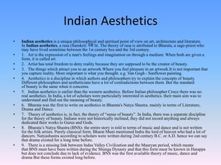 Indian Aesthetics
• Indian aesthetics is a unique philosophical and spiritual point of view on art, architecture and literature.
In Indian aesthetics, a rasa (Sanskrit: रस lit. The theory of rasa is attributed to Bharata, a sage-priest who
may have lived sometime between the 1st century bce and the 3rd century.
• 1. Art is the expression of a man's feelings and imagination on through a medium. When both are given a
form, it is called art.
• 2. Artist has total freedom to deny reality because they are supposed to be the creator of beauty.
• 3. The things which attract you to an artwork.Where you feel pleasure in an artwork.It is not important that
you capture reality. More important is what you thought. e.g. Van Gogh - Sunflower painting.
• 4. Aesthetics is a discipline in which authors and philosophers try to explain the concepts of beauty.
Different philosophers and aestheticians have a lot of contradictions between them. But the standard
of beauty is the same when it concerns.
• 5. Indian aesthetics is earlier than the western aesthetics. Before Italian philosopher Croce there was no
real aesthetics. In India, a lot of scholars were particularly interested in aesthetics. their main aim was to
understand and find out the meaning of beauty.
• 6. Bharata was the first to write on aesthetics in Bharata's Natya Shastra. mainly in terms of Literature,
Drama and Dance.
• 7. Theory of aesthetics is, in fact, the theory of “sense of beauty”. In India, there was a separate discipline
for the theory of beauty. Indians were not historically inclined, they did not record anything and always
dedicated their works to Gurus and Gods.
• 8. Bharata’s Natya Shastra (BNS)- the entire story is told in terms of music and dance and is not written
for the folk artists. Purely classical form. Bharat Muni mentioned Indra the lord of heaven who had a lot of
dancers. Natyashastra according to scholars were written during 2nd century B.C. or A.D. hence we can say
that drama existed for a long time before.
• 9. There is a missing link between Indus Valley Civilization and the Mauryan period, which means
that BNS must have been written during the Shunga Dynasty and that this form must be known in Harappa
but does not conclude due to lack of evidence. BNS was the first available theory of music, dance and
drama But these forms existed long before.
 