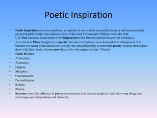 Poetic Inspiration
• Poetic inspiration can arise anywhere, at anytime. It can even be aroused by imagery and sensations that
are not beautiful in the conventional sense of the word. For example, Philip Levine, the 18th
U.S. Poet Laureate, found much of his inspiration in the Detroit factories he grew up working in.
• As a moralist, Plato disapproves of poetry because it is immoral, as a philosopher he disapproves of it
because it is based in falsehood. He is of the view that philosophy is better than poetry because philosopher
deals with idea / truth, whereas poet deals with what appears to him / illusion.
• Poetic Devices
• Alliteration.
• Assonance.
• Imagery.
• Metaphor.
• Onomatopoeia.
• Personification.
• Refrain.
• Rhyme.
• Socrates views the influence of poetry as pernicious as it teaches people to value the wrong things and
encourages poor dispositions and character.
 