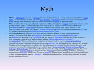 Myth
• Myth is a folklore genre consisting of narratives that play a fundamental role in a society, such as foundational tales or origin
myths. The main characters in myths are usually gods, demigods, or supernatural humans.[1][2][3] Stories of everyday human
beings, although often of leaders of some type, are usually contained in legends, as opposed to myths.
• Myths are often endorsed by rulers and priests or priestesses and are closely linked to religion or spirituality.[1] Many societies
group their myths, legends, and history together, considering myths and legends to be true accounts of their remote
past.[1][2][4][5] In particular, creation myths take place in a primordial age when the world had not achieved its later
form.[1][6][7] Other myths explain how a society's customs, institutions, and taboos were established and sanctified.[1][7] There
is a complex relationship between recital of myths and the enactment of rituals.
• The term mythology may either refer to the study of myths in general, or a body of myths regarding a particular
subject.[8] The study of myth began in ancient history. Rival classes of the Greek myths by Euhemerus, Plato,
and Sallustius were developed by the Neoplatonists and later revived by Renaissance mythographers. Today, the study of
myth continues in a wide variety of academic fields, including folklore studies, philology, psychology,
and anthropology.[9] Moreover, the academic comparisons of bodies of myth are known as comparative mythology.
• Since the term myth is widely used to imply that a story is not objectively true, the identification of a narrative as a myth can
be highly political: many adherents of religions view their religion's stories as true and therefore object to the stories being
characterised as myths. Nevertheless, scholars now routinely speak of Jewish mythology, Christian mythology, Islamic
mythology, Hindu mythology, and so forth. Traditionally, Western scholarship, with its Judeo-Christian heritage, has viewed
narratives in the Abrahamic religions as being the province of theology rather than mythology. Meanwhile, identifying
religious stories of colonised cultures, such as stories in Hinduism, as myths enabled Western scholars to imply that they were
of lower truth-value than the stories of Christianity. Labelling all religious narratives as myths can be thought of as treating
different traditions with parity
 