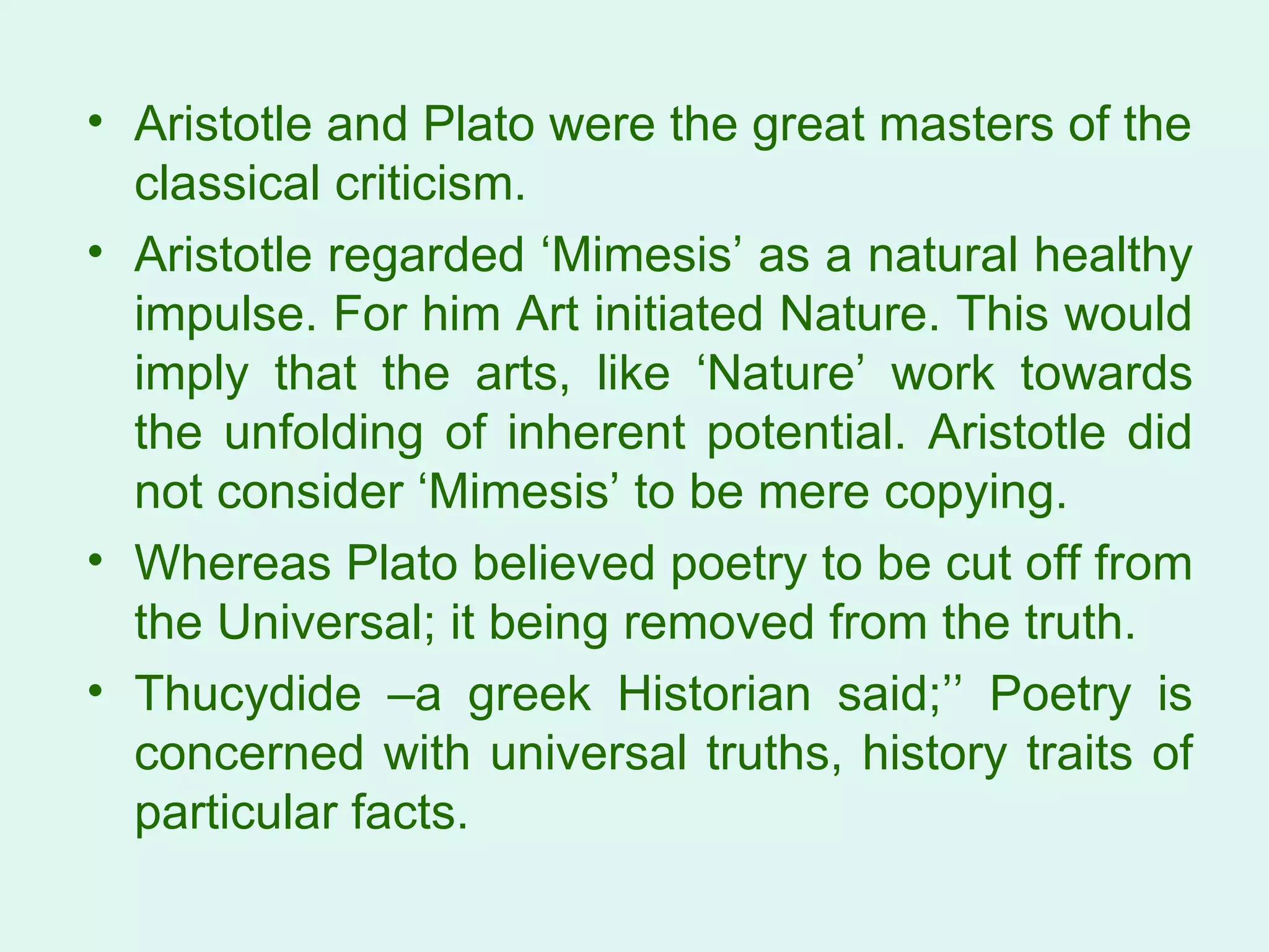 Aristotle and Plato were the great masters of the classical criticism.  Aristotle regarded ‘Mimesis’ as a natural healthy impulse. For him Art initiated Nature. This would imply that the arts, like ‘Nature’ work towards the unfolding of inherent potential. Aristotle did not consider ‘Mimesis’ to be mere copying.  Whereas Plato believed poetry to be cut off from the Universal; it being removed from the truth.  Thucydide –a greek Historian said;’’ Poetry is concerned with universal truths, history traits of particular facts.  